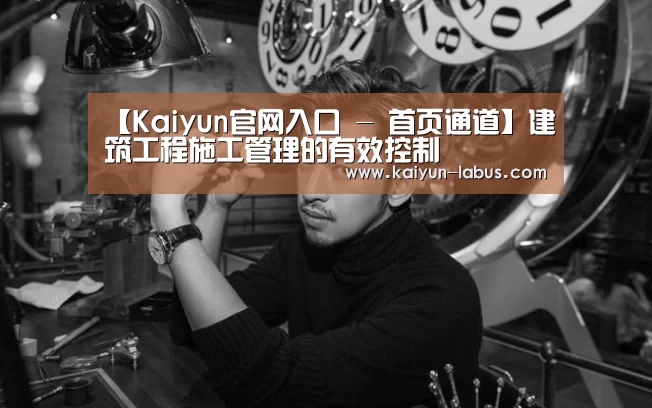 【Kaiyun官网入口 - 首页通道】建筑工程施工管理的有效控制(图2) 开云